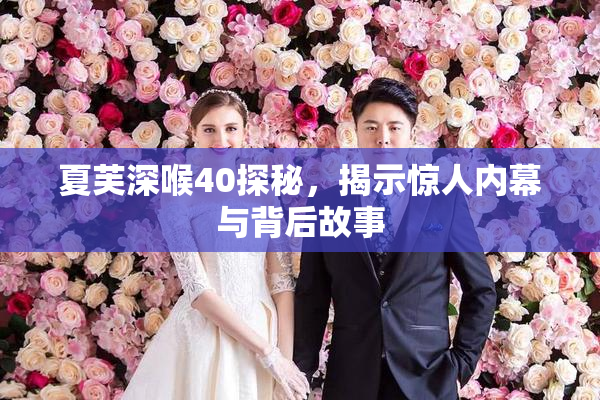 夏芙深喉40探秘，揭示惊人内幕与背后故事