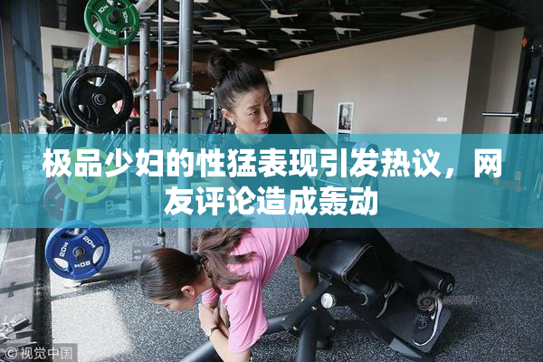 极品少妇的性猛表现引发热议，网友评论造成轰动