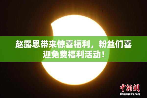 赵露思带来惊喜福利，粉丝们喜迎免费福利活动！