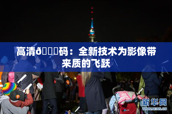 高清🈚码：全新技术为影像带来质的飞跃
