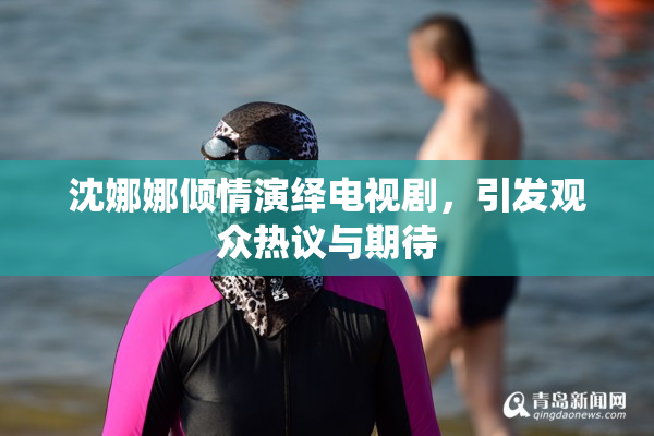 沈娜娜倾情演绎电视剧，引发观众热议与期待