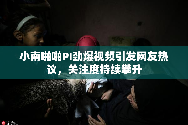 小南啪啪PI劲爆视频引发网友热议，关注度持续攀升