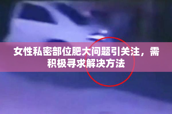 女性私密部位肥大问题引关注，需积极寻求解决方法