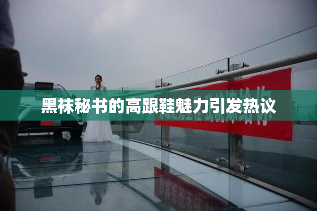 黑袜秘书的高跟鞋魅力引发热议