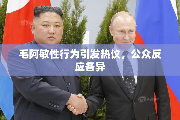 毛阿敏性行为引发热议，公众反应各异