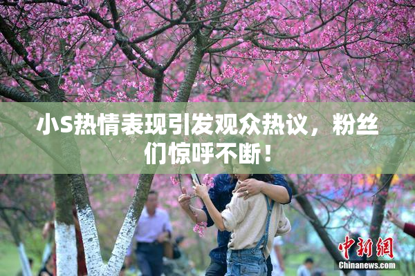小S热情表现引发观众热议，粉丝们惊呼不断！