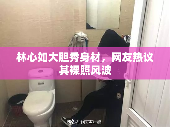 林心如大胆秀身材，网友热议其裸照风波