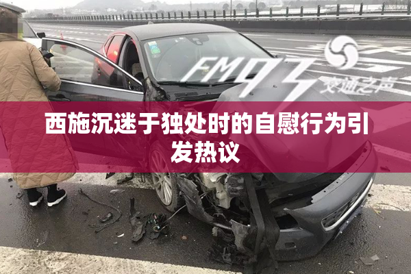 西施沉迷于独处时的自慰行为引发热议