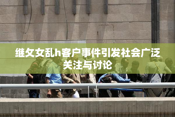 继攵女乱h客户事件引发社会广泛关注与讨论