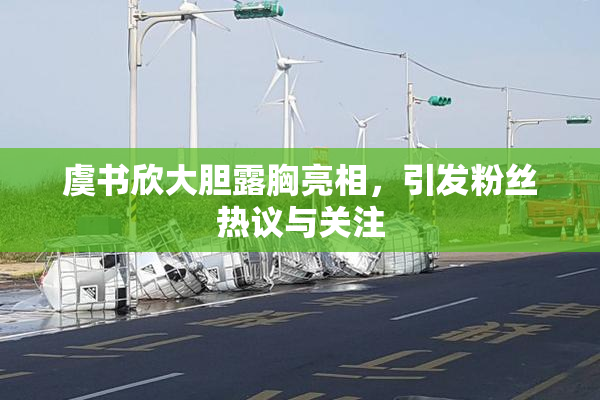 虞书欣大胆露胸亮相，引发粉丝热议与关注