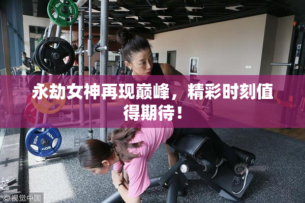 永劫女神再现巅峰，精彩时刻值得期待！