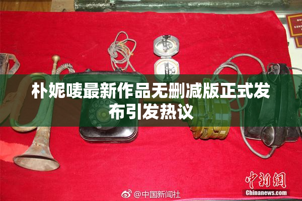 朴妮唛最新作品无删减版正式发布引发热议