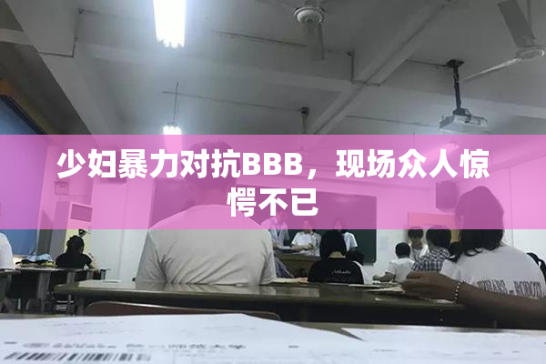少妇暴力对抗BBB，现场众人惊愕不已