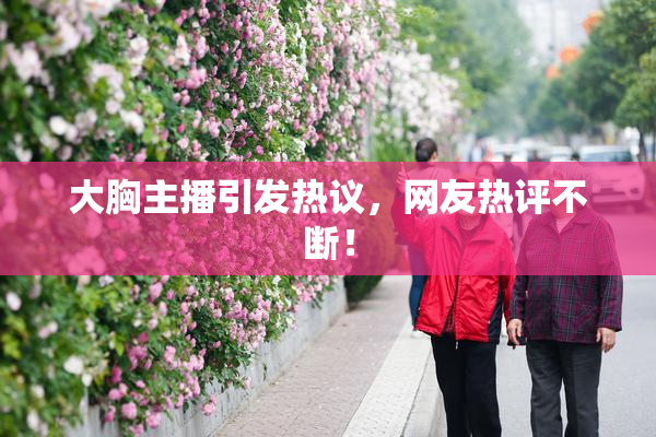 大胸主播引发热议，网友热评不断！