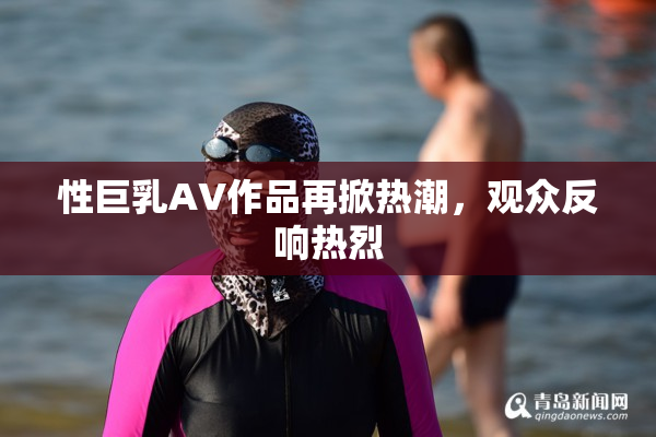 性巨乳AV作品再掀热潮，观众反响热烈