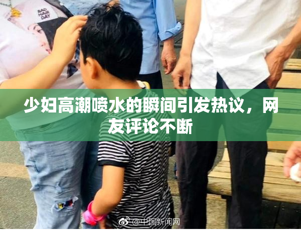 少妇高潮喷水的瞬间引发热议，网友评论不断