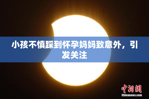 小孩不慎踩到怀孕妈妈致意外，引发关注