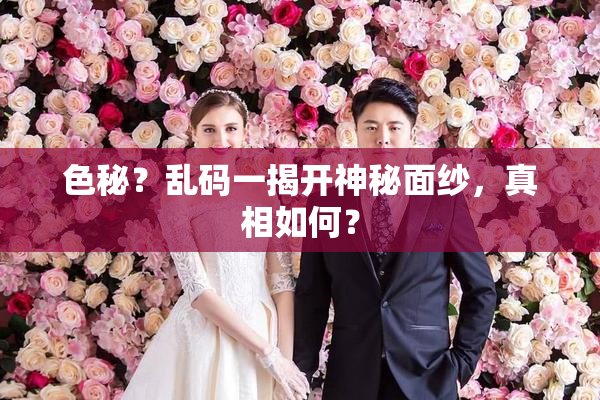 色秘？乱码一揭开神秘面纱，真相如何？