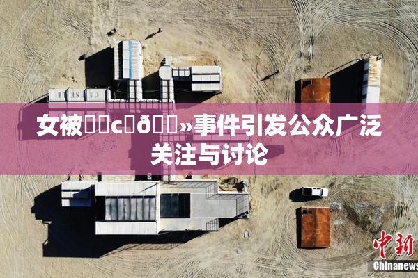 女被❌‌c‌🐻事件引发公众广泛关注与讨论