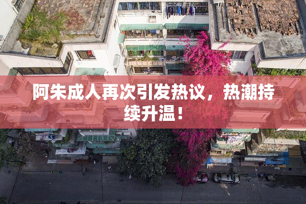 阿朱成人再次引发热议，热潮持续升温！