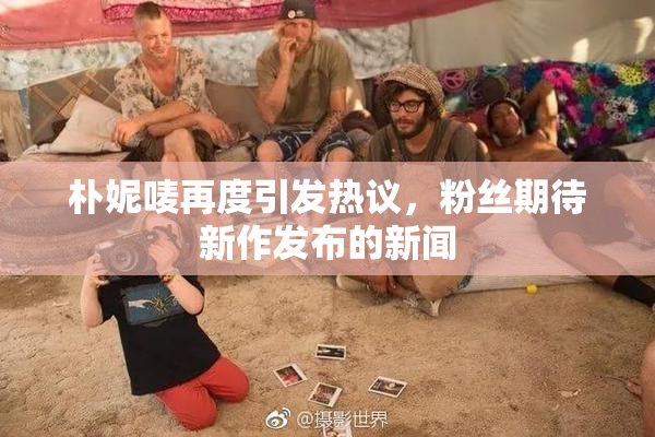 朴妮唛再度引发热议，粉丝期待新作发布的新闻