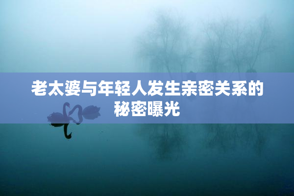 老太婆与年轻人发生亲密关系的秘密曝光