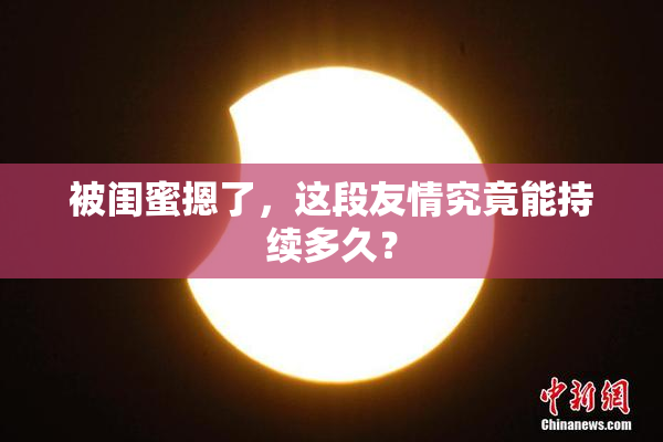 被闺蜜摁了，这段友情究竟能持续多久？