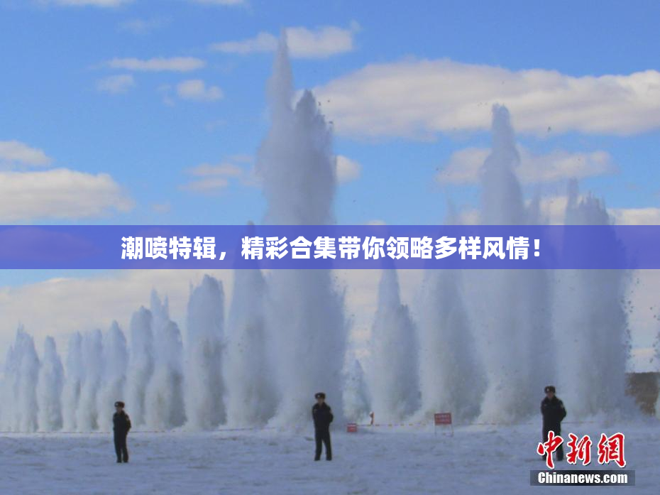 潮喷特辑，精彩合集带你领略多样风情！