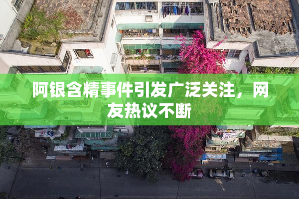阿银含精事件引发广泛关注，网友热议不断