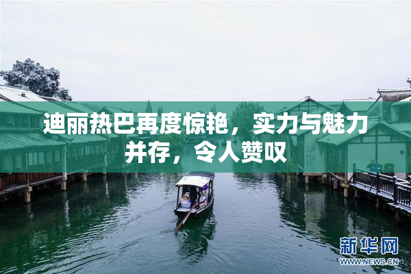 迪丽热巴再度惊艳，实力与魅力并存，令人赞叹