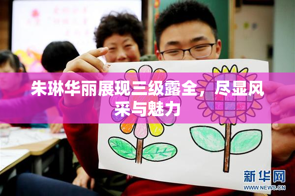朱琳华丽展现三级露全，尽显风采与魅力