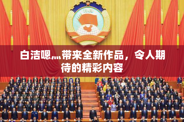 白洁嗯灬带来全新作品，令人期待的精彩内容