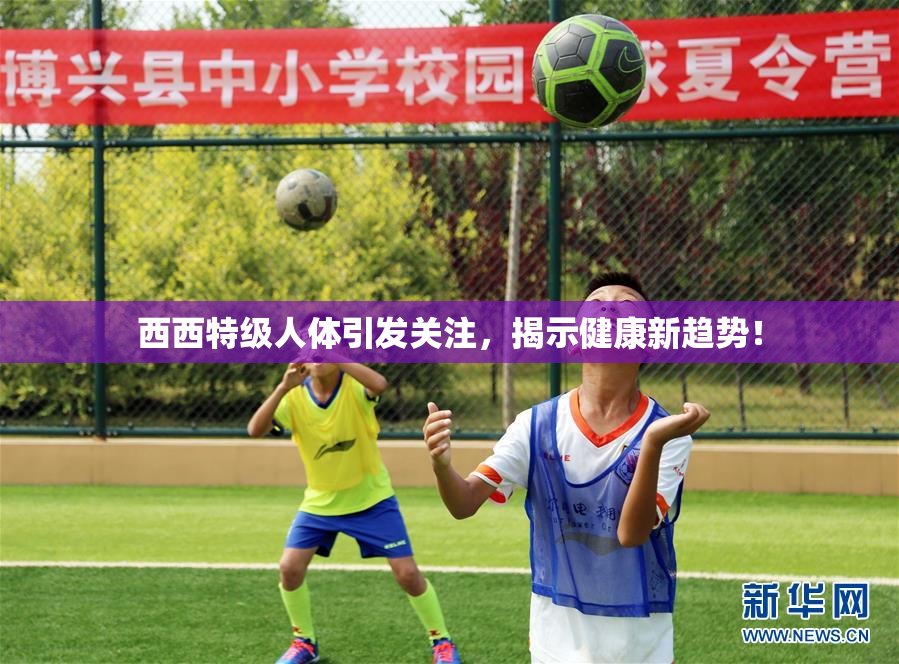 西西特级人体引发关注，揭示健康新趋势！