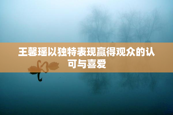 王馨瑶以独特表现赢得观众的认可与喜爱