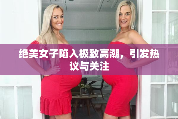 绝美女子陷入极致高潮，引发热议与关注