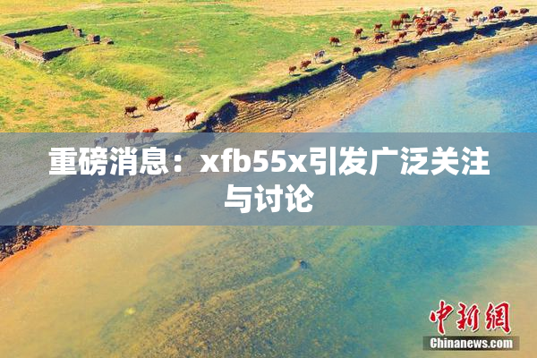 重磅消息：xfb55x引发广泛关注与讨论