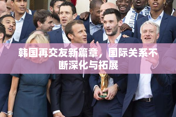 韩国再交友新篇章，国际关系不断深化与拓展