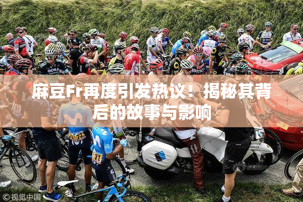 麻豆Fr再度引发热议！揭秘其背后的故事与影响