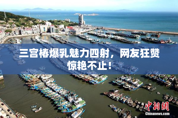 三宫椿爆乳魅力四射，网友狂赞惊艳不止！