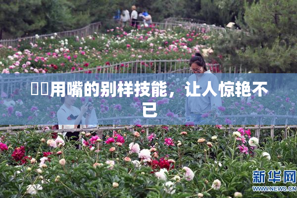 妺妺用嘴的别样技能，让人惊艳不已