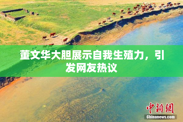 董文华大胆展示自我生殖力，引发网友热议