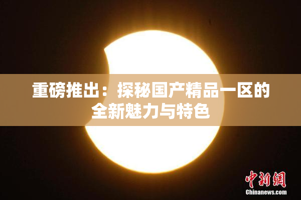 重磅推出：探秘国产精品一区的全新魅力与特色