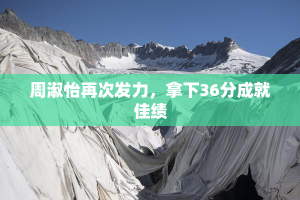周淑怡再次发力，拿下36分成就佳绩