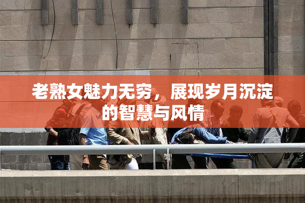 老熟女魅力无穷，展现岁月沉淀的智慧与风情