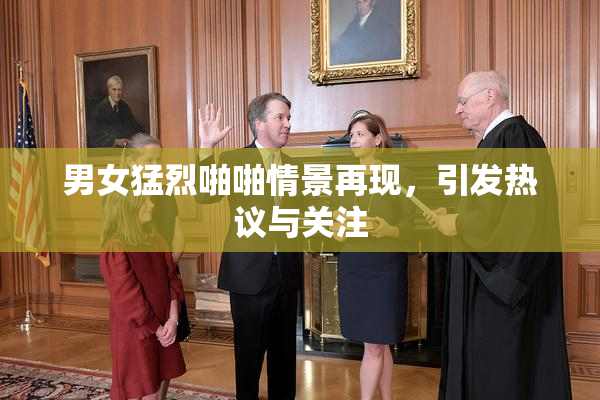 男女猛烈啪啪情景再现，引发热议与关注