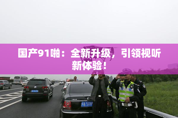国产91啪：全新升级，引领视听新体验！