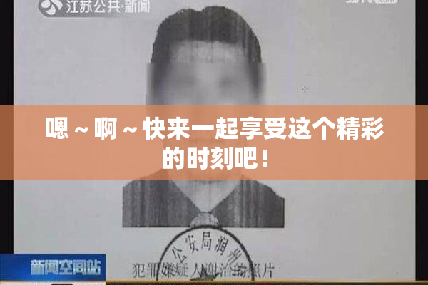嗯～啊～快来一起享受这个精彩的时刻吧！