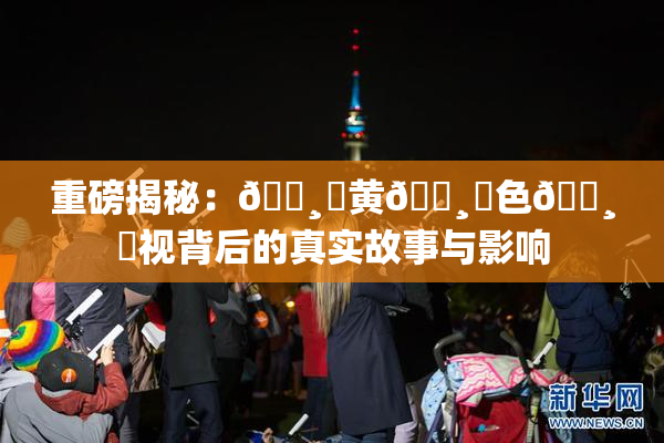 重磅揭秘：🌸‌黄🌸‌色🌸‌视背后的真实故事与影响