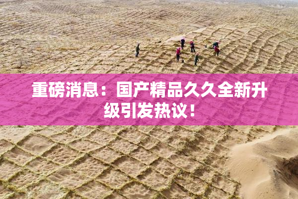 重磅消息：国产精品久久全新升级引发热议！