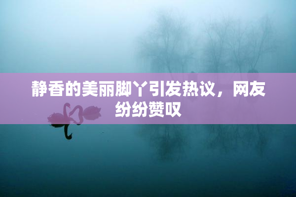 静香的美丽脚丫引发热议，网友纷纷赞叹